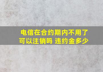 电信在合约期内不用了可以注销吗 违约金多少